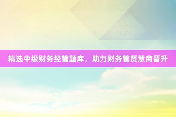 精选中级财务经管题库，助力财务管贤慧商晋升