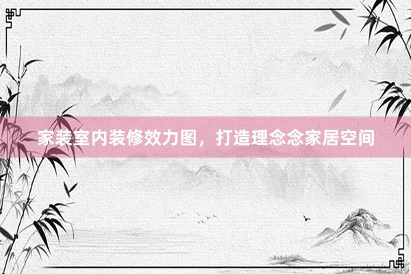 家装室内装修效力图，打造理念念家居空间