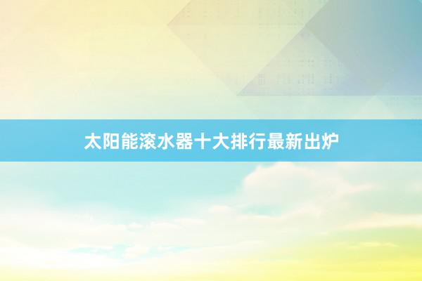 太阳能滚水器十大排行最新出炉